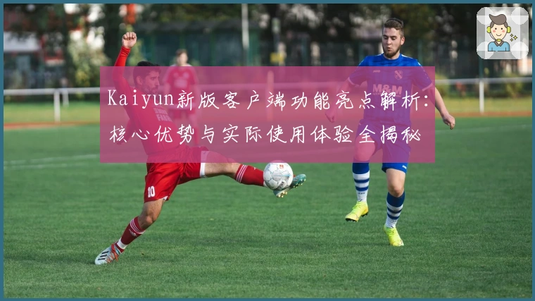 Kaiyun新版客户端功能亮点解析：核心优势与实际使用体验全揭秘
