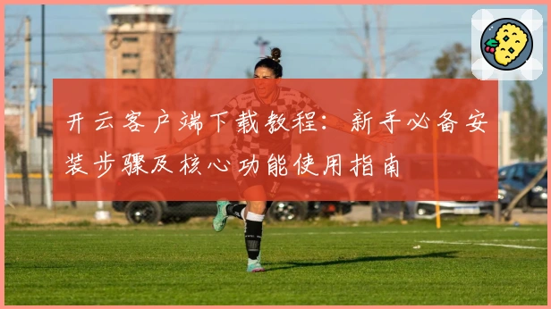 开云客户端下载教程：新手必备安装步骤及核心功能使用指南