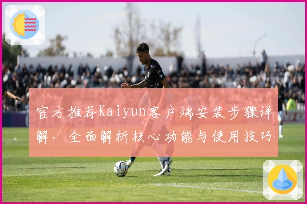 官方推荐Kaiyun客户端安装步骤详解，全面解析核心功能与使用技巧