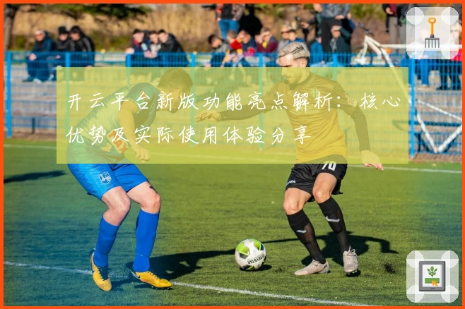 开云平台新版功能亮点解析：核心优势及实际使用体验分享
